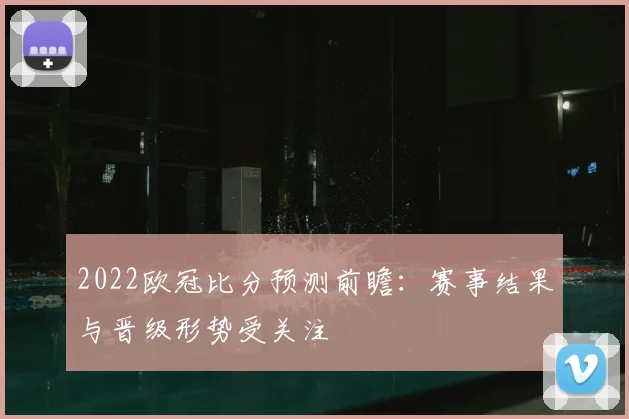 2022欧冠比分预测前瞻：赛事结果与晋级形势受关注
