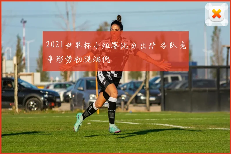 2021世界杯小组赛比分出炉 各队竞争形势初现端倪