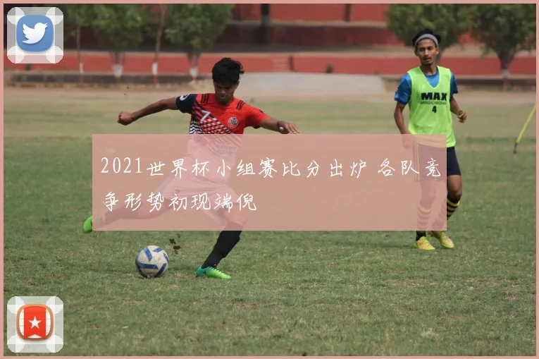 2021世界杯小组赛比分出炉 各队竞争形势初现端倪